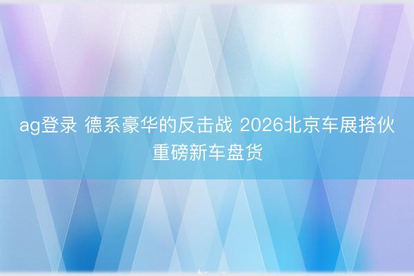 ag登录 德系豪华的反击战 2026北京车展搭伙重磅新车盘货