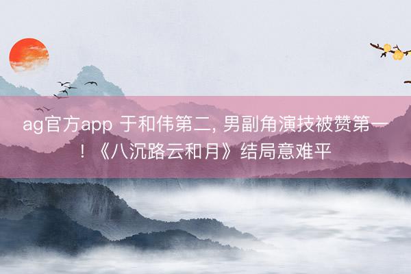 ag官方app 于和伟第二， 男副角演技被赞第一! 《八沉路云和月》结局意难平