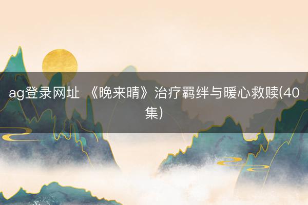 ag登录网址 《晚来晴》治疗羁绊与暖心救赎(40集)