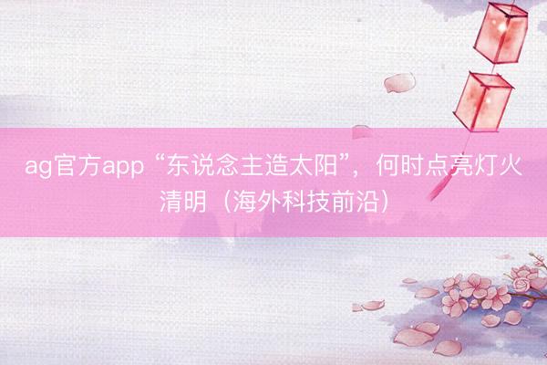 ag官方app “东说念主造太阳”，何时点亮灯火清明（海外科技前沿）