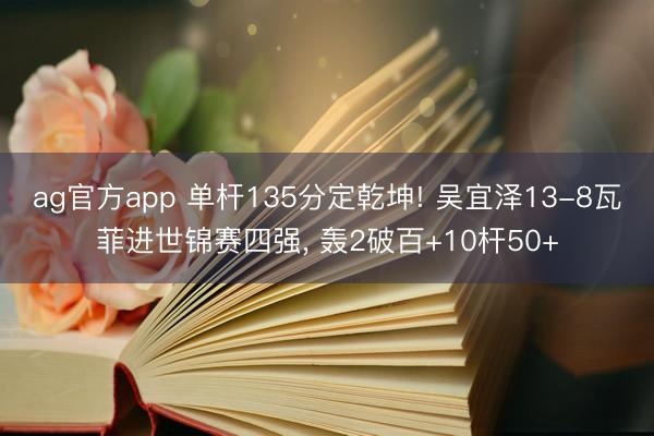 ag官方app 单杆135分定乾坤! 吴宜泽13-8瓦菲进世锦赛四强， 轰2破百+10杆50+