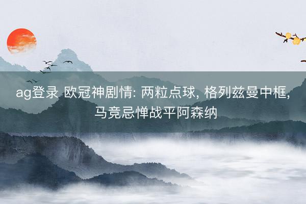 ag登录 欧冠神剧情: 两粒点球， 格列兹曼中框， 马竞忌惮战平阿森纳