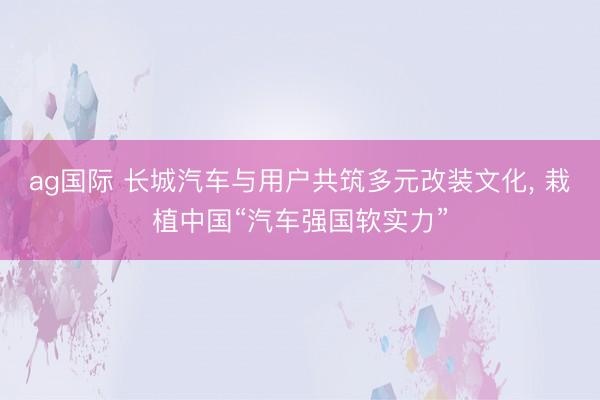 ag国际 长城汽车与用户共筑多元改装文化， 栽植中国“汽车强国软实力”