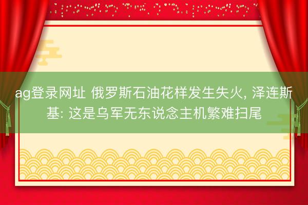 ag登录网址 俄罗斯石油花样发生失火， 泽连斯基: 这是乌军无东说念主机繁难扫尾