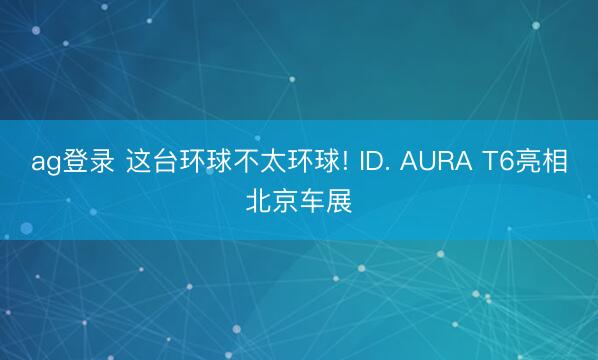 ag登录 这台环球不太环球! ID. AURA T6亮相北京车展