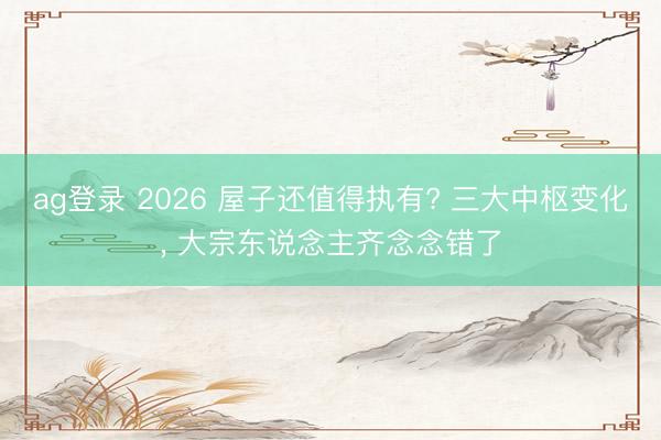 ag登录 2026 屋子还值得执有? 三大中枢变化， 大宗东说念主齐念念错了
