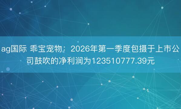 ag国际 乖宝宠物：2026年第一季度包摄于上市公司鼓吹的净利润为123510777.39元
