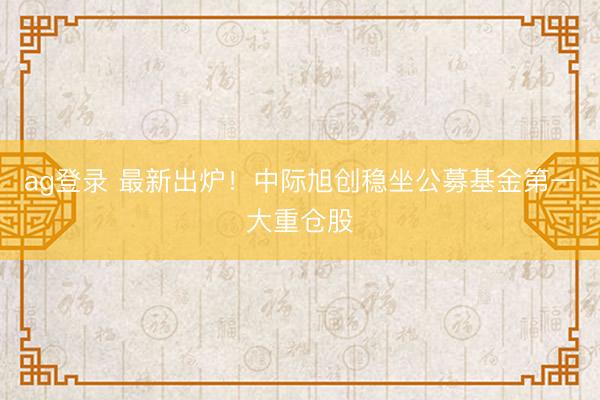 ag登录 最新出炉！中际旭创稳坐公募基金第一大重仓股