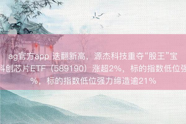 ag官方app 迭翻新高，源杰科技重夺“股王”宝座！华宝基金科创芯片ETF（589190）涨超2%，标的指数低位强力缔造逾21%