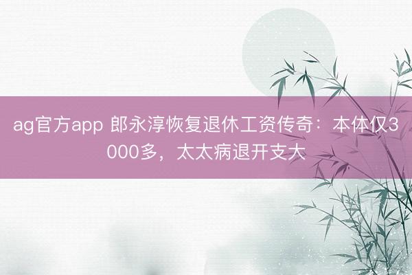 ag官方app 郎永淳恢复退休工资传奇：本体仅3000多，太太病退开支大
