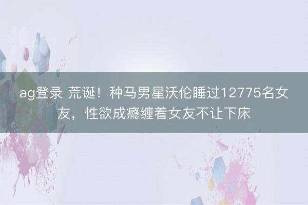 ag登录 荒诞！种马男星沃伦睡过12775名女友，性欲成瘾缠着女友不让下床