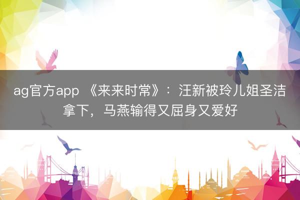 ag官方app 《来来时常》：汪新被玲儿姐圣洁拿下，马燕输得又屈身又爱好