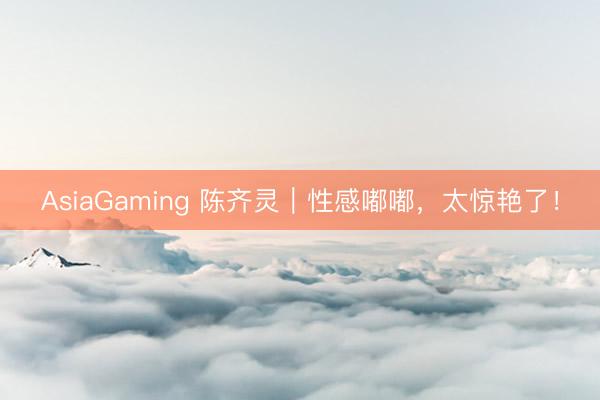 AsiaGaming 陈齐灵｜性感嘟嘟，太惊艳了！