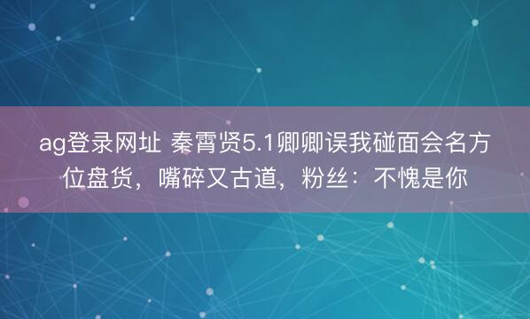 ag登录网址 秦霄贤5.1卿卿误我碰面会名方位盘货，嘴碎又古道，粉丝：不愧是你