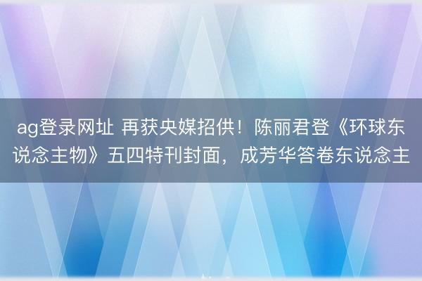 ag登录网址 再获央媒招供！陈丽君登《环球东说念主物》五四特刊封面，成芳华答卷东说念主