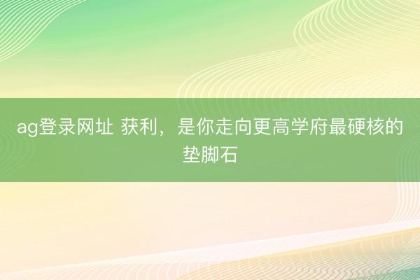 ag登录网址 获利，是你走向更高学府最硬核的垫脚石