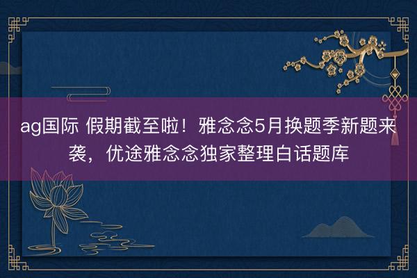ag国际 假期截至啦！雅念念5月换题季新题来袭，优途雅念念独家整理白话题库