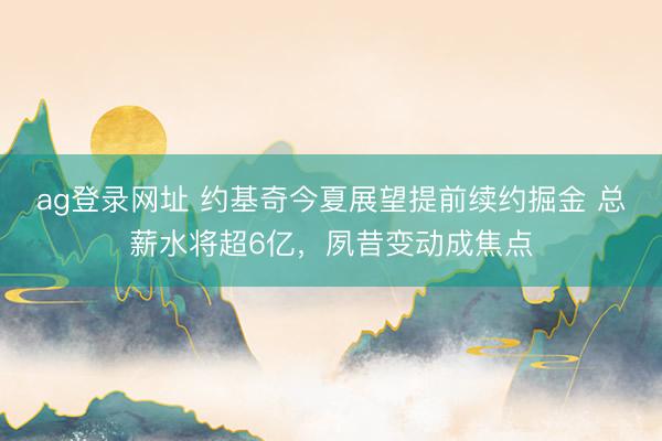 ag登录网址 约基奇今夏展望提前续约掘金 总薪水将超6亿，夙昔变动成焦点