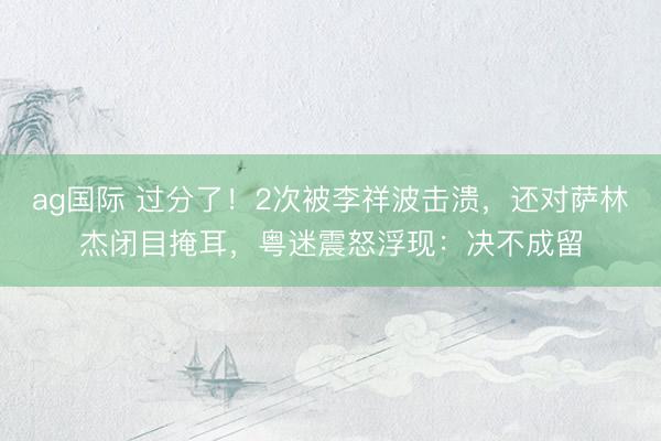 ag国际 过分了！2次被李祥波击溃，还对萨林杰闭目掩耳，粤迷震怒浮现：决不成留