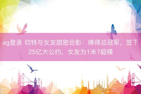 ag登录 切特与女友甜密合影：捧得总冠军，签下25亿大公约，女友为1米7超模