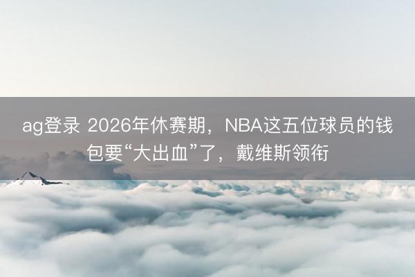 ag登录 2026年休赛期，NBA这五位球员的钱包要“大出血”了，戴维斯领衔