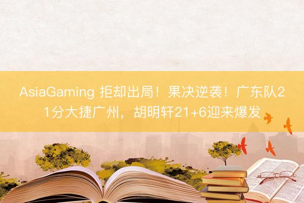 AsiaGaming 拒却出局！果决逆袭！广东队21分大捷广州，胡明轩21+6迎来爆发
