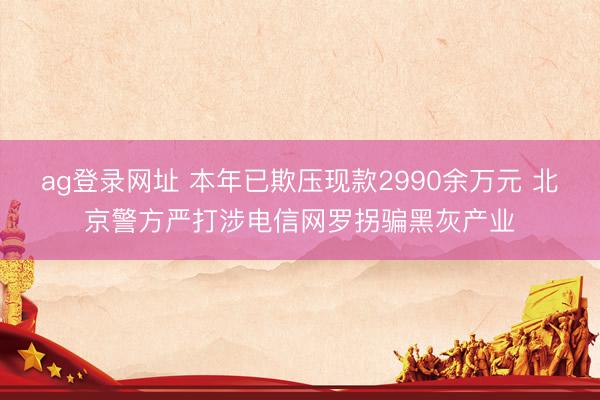 ag登录网址 本年已欺压现款2990余万元 北京警方严打涉电信网罗拐骗黑灰产业