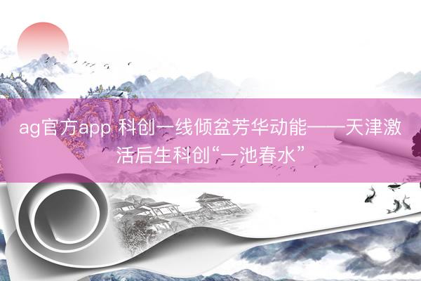 ag官方app 科创一线倾盆芳华动能——天津激活后生科创“一池春水”