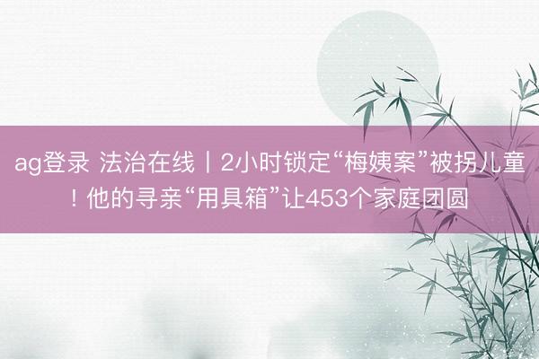 ag登录 法治在线丨2小时锁定“梅姨案”被拐儿童! 他的寻亲“用具箱”让453个家庭团圆