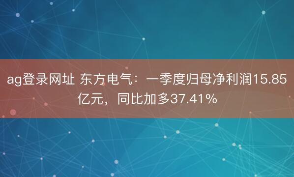 ag登录网址 东方电气：一季度归母净利润15.85亿元，同比加多37.41%