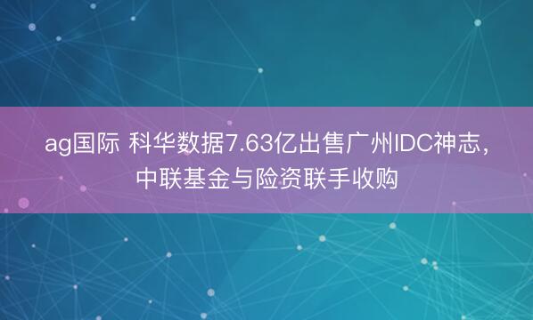 ag国际 科华数据7.63亿出售广州IDC神志，中联基金与险资联手收购