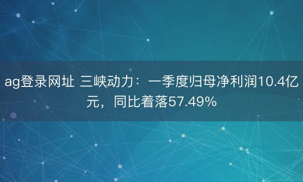 ag登录网址 三峡动力：一季度归母净利润10.4亿元，同比着落57.49%