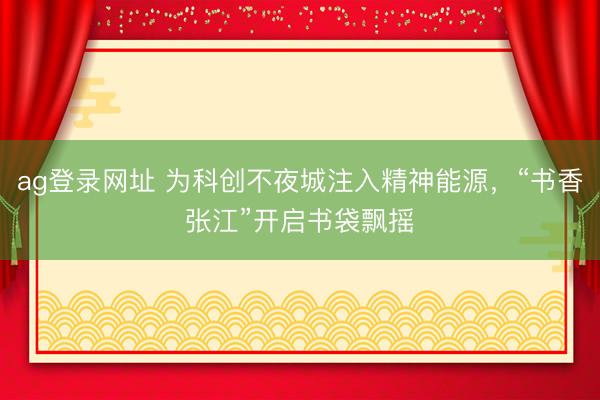 ag登录网址 为科创不夜城注入精神能源，“书香张江”开启书袋飘摇