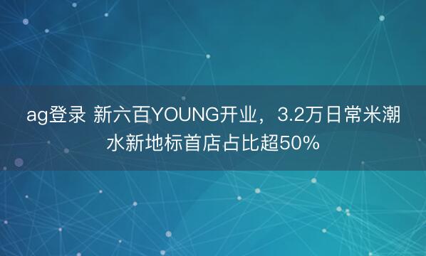 ag登录 新六百YOUNG开业，3.2万日常米潮水新地标首店占比超50%
