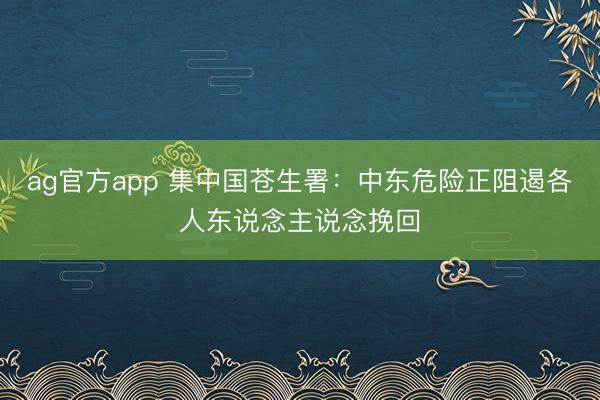 ag官方app 集中国苍生署：中东危险正阻遏各人东说念主说念挽回