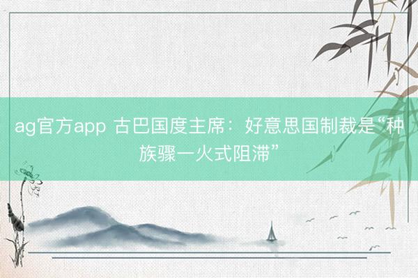 ag官方app 古巴国度主席：好意思国制裁是“种族骤一火式阻滞”