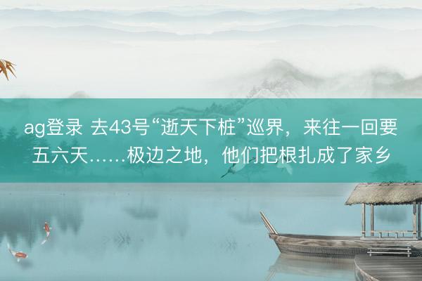 ag登录 去43号“逝天下桩”巡界，来往一回要五六天……极边之地，他们把根扎成了家乡