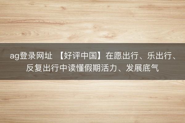 ag登录网址 【好评中国】在愿出行、乐出行、反复出行中读懂假期活力、发展底气
