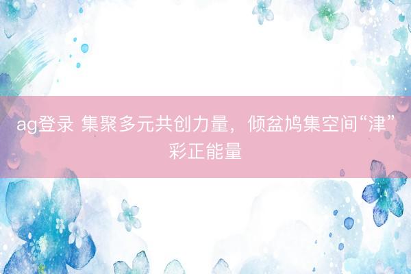 ag登录 集聚多元共创力量，倾盆鸠集空间“津”彩正能量