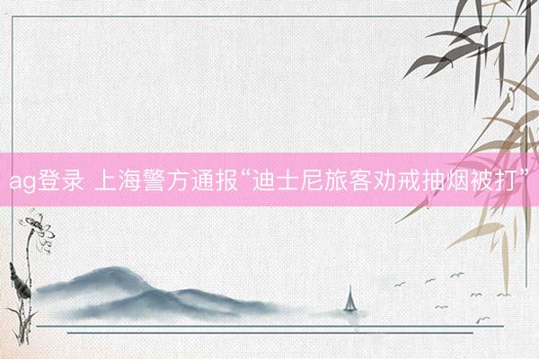ag登录 上海警方通报“迪士尼旅客劝戒抽烟被打”