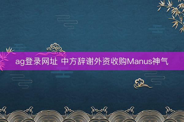 ag登录网址 中方辞谢外资收购Manus神气