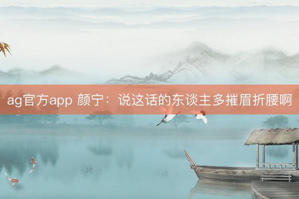 ag官方app 颜宁：说这话的东谈主多摧眉折腰啊