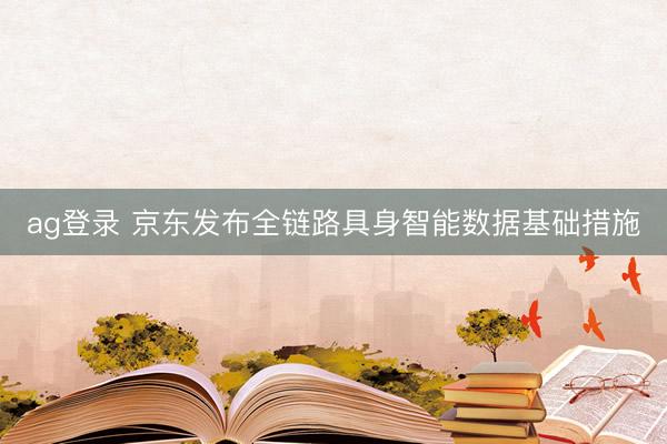 ag登录 京东发布全链路具身智能数据基础措施