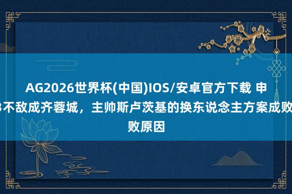 AG2026世界杯(中国)IOS/安卓官方下载 申花23不敌成齐蓉城,主帅斯卢茨基的换东说念主方案成败原因