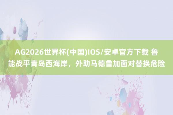 AG2026世界杯(中国)IOS/安卓官方下载 鲁能战平青岛西海岸,外助马德鲁加面对替换危险