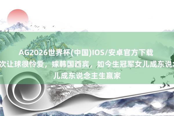 AG2026世界杯(中国)IOS/安卓官方下载 焦志敏:5次让球很怜爱,嫁韩国西宾,如今生冠军女儿成东说念主生赢家