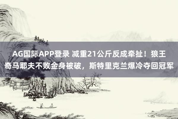 AG国际APP登录 减重21公斤反成牵扯!狼王奇马耶夫不败金身被破,斯特里克兰爆冷夺回冠军