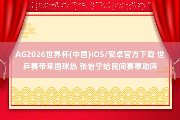 AG2026世界杯(中国)IOS/安卓官方下载 世乒赛带来国球热 张怡宁给民间赛事助阵