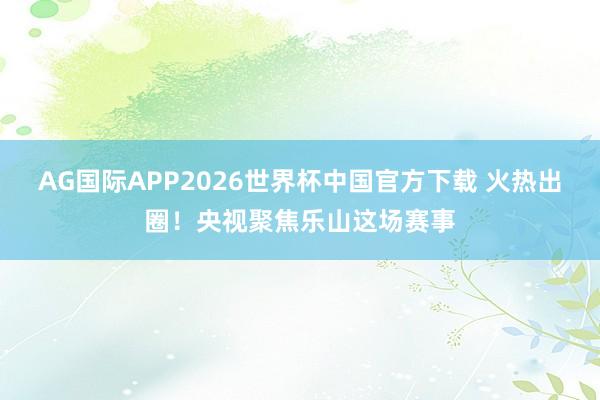 AG国际APP2026世界杯中国官方下载 火热出圈!央视聚焦乐山这场赛事