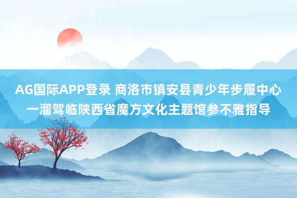 AG国际APP登录 商洛市镇安县青少年步履中心一溜驾临陕西省魔方文化主题馆参不雅指导